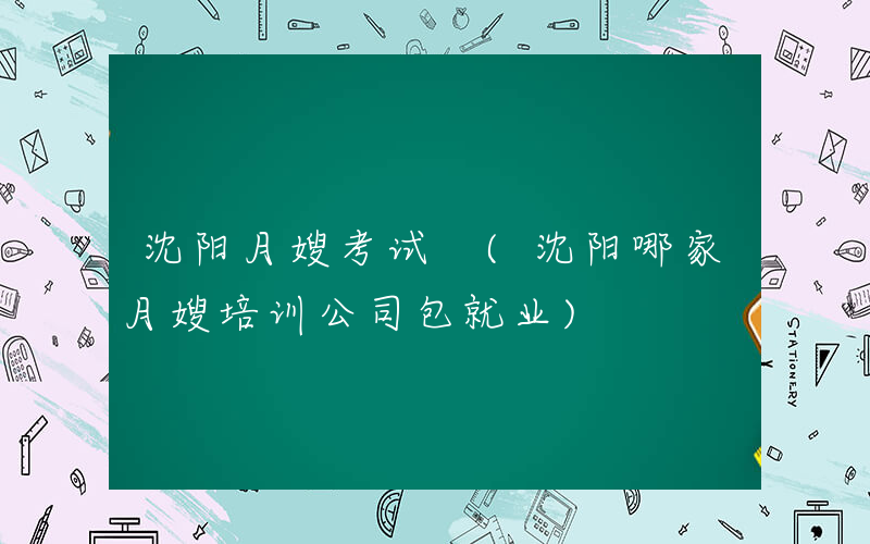 沈阳月嫂考试 (沈阳哪家月嫂培训公司包就业)